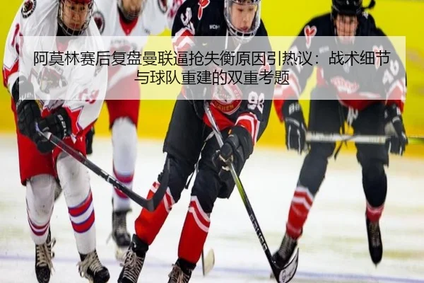 阿莫林赛后复盘曼联逼抢失衡原因引热议：战术细节与球队重建的双重考题